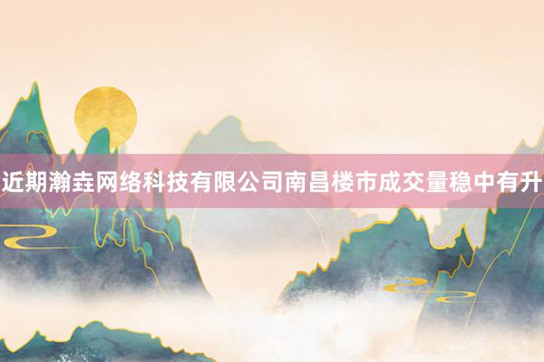 近期瀚垚网络科技有限公司南昌楼市成交量稳中有升